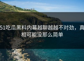 51吃瓜黑料内幕越聊越越不对劲，真相可能没那么简单