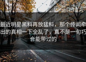 最近明星黑料再放猛料，那个传闻牵出的真相一下全乱了，真不是一句巧合能带过的