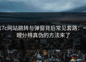 17c网站跳转与弹窗背后常见套路：一眼分辨真伪的方法来了