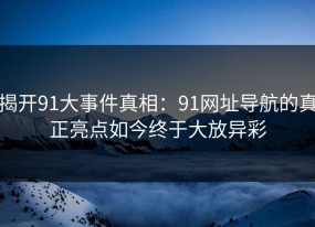 揭开91大事件真相：91网址导航的真正亮点如今终于大放异彩