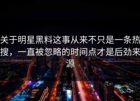 关于明星黑料这事从来不只是一条热搜，一直被忽略的时间点才是后劲来源