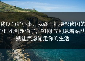 我以为是小事，我终于把摄影修图的心理机制想通了，91网 先别急着站队，别让焦虑偷走你的生活