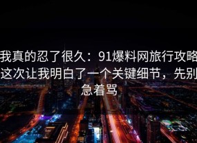 我真的忍了很久：91爆料网旅行攻略这次让我明白了一个关键细节，先别急着骂