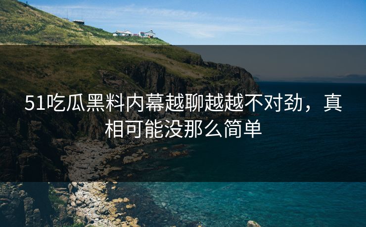 51吃瓜黑料内幕越聊越越不对劲，真相可能没那么简单