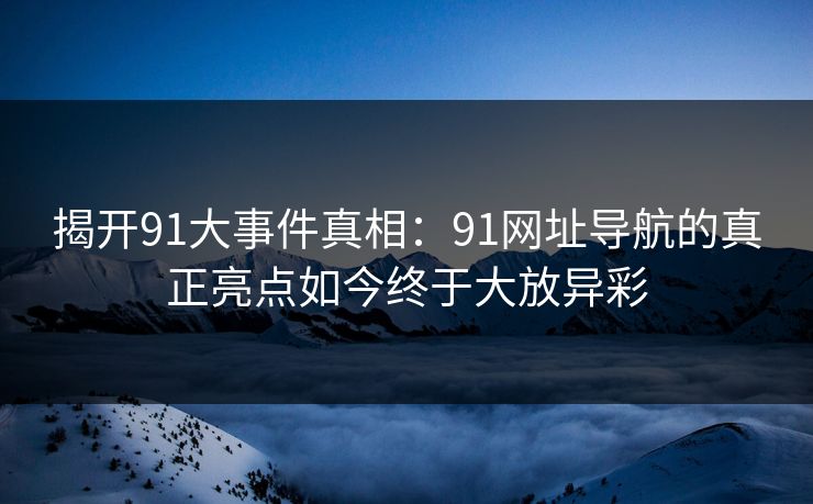 揭开91大事件真相：91网址导航的真正亮点如今终于大放异彩