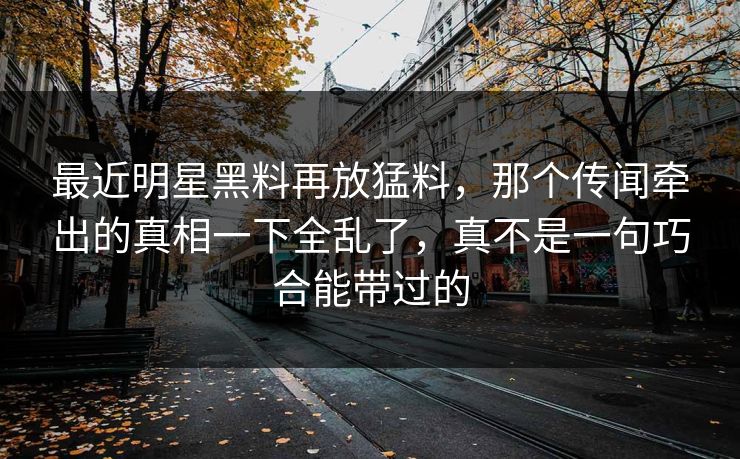 最近明星黑料再放猛料，那个传闻牵出的真相一下全乱了，真不是一句巧合能带过的