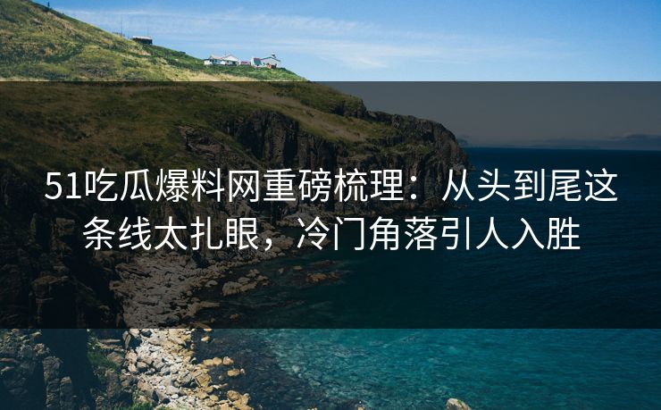 51吃瓜爆料网重磅梳理：从头到尾这条线太扎眼，冷门角落引人入胜