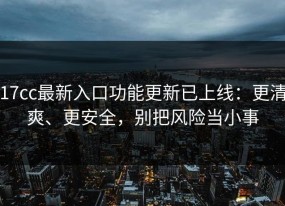 17cc最新入口功能更新已上线：更清爽、更安全，别把风险当小事
