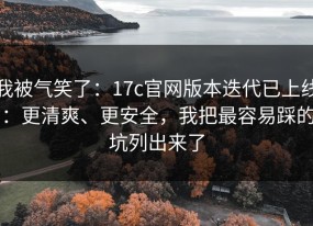 我被气笑了：17c官网版本迭代已上线：更清爽、更安全，我把最容易踩的坑列出来了