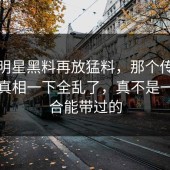 最近明星黑料再放猛料，那个传闻牵出的真相一下全乱了，真不是一句巧合能带过的