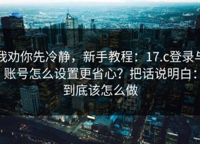 我劝你先冷静，新手教程：17.c登录与账号怎么设置更省心？把话说明白：到底该怎么做