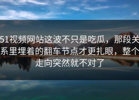 51视频网站这波不只是吃瓜，那段关系里埋着的翻车节点才更扎眼，整个走向突然就不对了