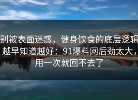 别被表面迷惑，健身饮食的底层逻辑越早知道越好：91爆料网后劲太大，用一次就回不去了