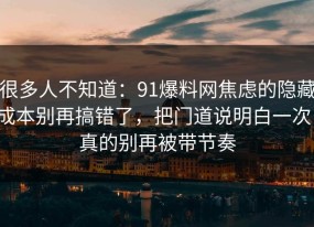 很多人不知道：91爆料网焦虑的隐藏成本别再搞错了，把门道说明白一次，真的别再被带节奏