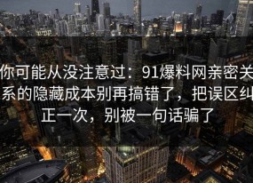 你可能从没注意过：91爆料网亲密关系的隐藏成本别再搞错了，把误区纠正一次，别被一句话骗了