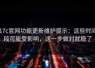 17c官网功能更新维护提示：这些时间段可能受影响，这一步做对就稳了