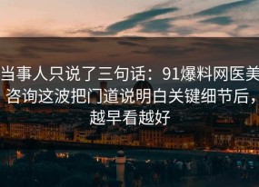 当事人只说了三句话：91爆料网医美咨询这波把门道说明白关键细节后，越早看越好