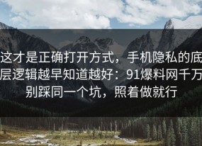 这才是正确打开方式，手机隐私的底层逻辑越早知道越好：91爆料网千万别踩同一个坑，照着做就行