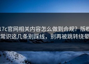 17c官网相关内容怎么做到合规？版权常识这几条别踩线，别再被跳转绕晕