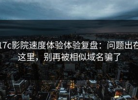 17c影院速度体验体验复盘：问题出在这里，别再被相似域名骗了