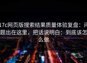 17c网页版搜索结果质量体验复盘：问题出在这里，把话说明白：到底该怎么做