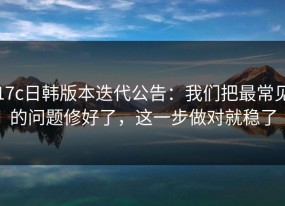 17c日韩版本迭代公告：我们把最常见的问题修好了，这一步做对就稳了