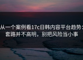 从一个案例看17c日韩内容平台趋势：套路并不高明，别把风险当小事