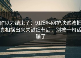 你以为结束了：91爆料网护肤这波把真相摆出来关键细节后，别被一句话骗了