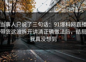 当事人只说了三句话：91爆料网直播带货这波拆开讲清正确做法后，结局我真没想到