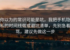 你以为的常识可能是坑，我把手机隐私的时间线做成避坑清单，先别急着骂，建议先做这一步