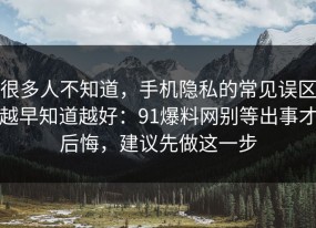 很多人不知道，手机隐私的常见误区越早知道越好：91爆料网别等出事才后悔，建议先做这一步
