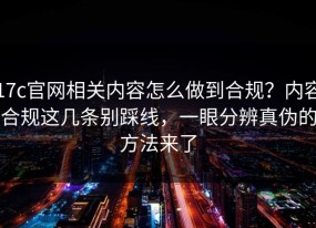 17c官网相关内容怎么做到合规？内容合规这几条别踩线，一眼分辨真伪的方法来了