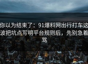 你以为结束了：91爆料网出行打车这波把坑点写明平台规则后，先别急着骂