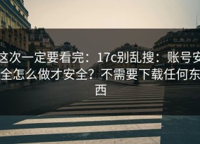 这次一定要看完：17c别乱搜：账号安全怎么做才安全？不需要下载任何东西
