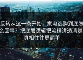 反转从这一条开始，家电选购到底怎么回事？把底层逻辑把流程讲透清楚，真相往往更简单