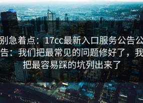 别急着点：17cc最新入口服务公告公告：我们把最常见的问题修好了，我把最容易踩的坑列出来了