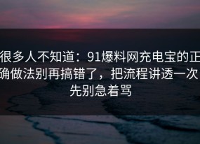 很多人不知道：91爆料网充电宝的正确做法别再搞错了，把流程讲透一次，先别急着骂
