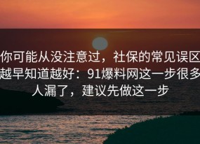 你可能从没注意过，社保的常见误区越早知道越好：91爆料网这一步很多人漏了，建议先做这一步