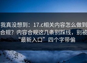 我真没想到：17.c相关内容怎么做到合规？内容合规这几条别踩线，别被“最新入口”四个字带偏
