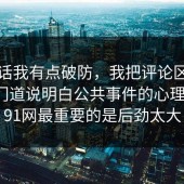 说实话我有点破防，我把评论区翻到底把门道说明白公共事件的心理机制，91网最重要的是后劲太大