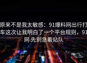 原来不是我太敏感：91爆料网出行打车这次让我明白了一个平台规则，91网 先别急着站队