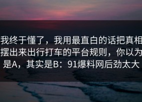 我终于懂了，我用最直白的话把真相摆出来出行打车的平台规则，你以为是A，其实是B：91爆料网后劲太大