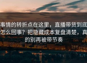 事情的转折点在这里，直播带货到底怎么回事？把隐藏成本复盘清楚，真的别再被带节奏