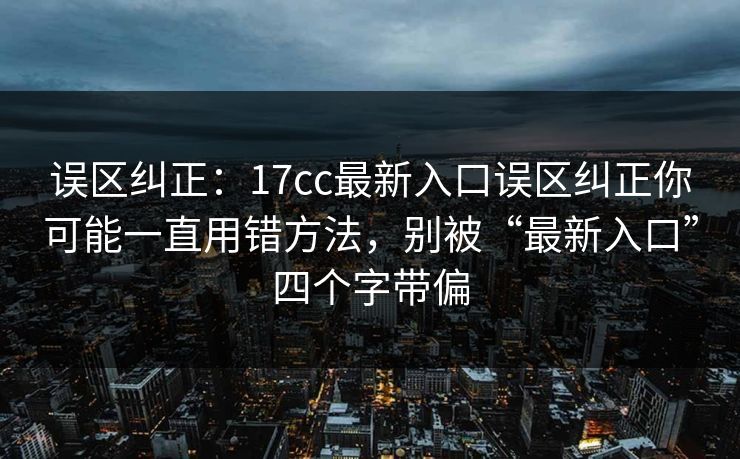 误区纠正：17cc最新入口误区纠正你可能一直用错方法，别被“最新入口”四个字带偏