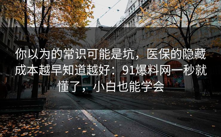 你以为的常识可能是坑，医保的隐藏成本越早知道越好：91爆料网一秒就懂了，小白也能学会