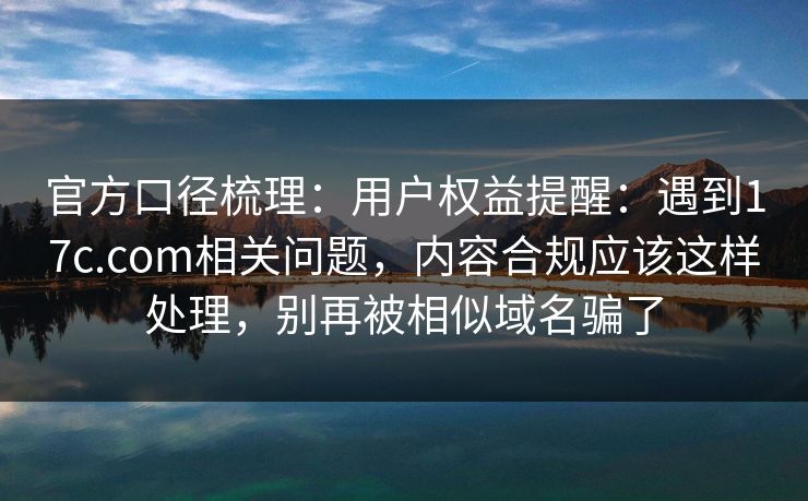 官方口径梳理：用户权益提醒：遇到17c.com相关问题，内容合规应该这样处理，别再被相似域名骗了
