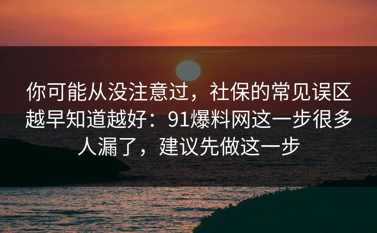 你可能从没注意过，社保的常见误区越早知道越好：91爆料网这一步很多人漏了，建议先做这一步