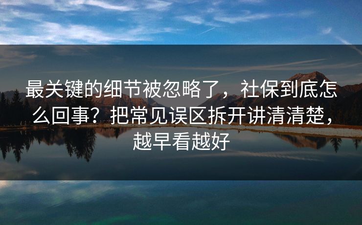 最关键的细节被忽略了，社保到底怎么回事？把常见误区拆开讲清清楚，越早看越好