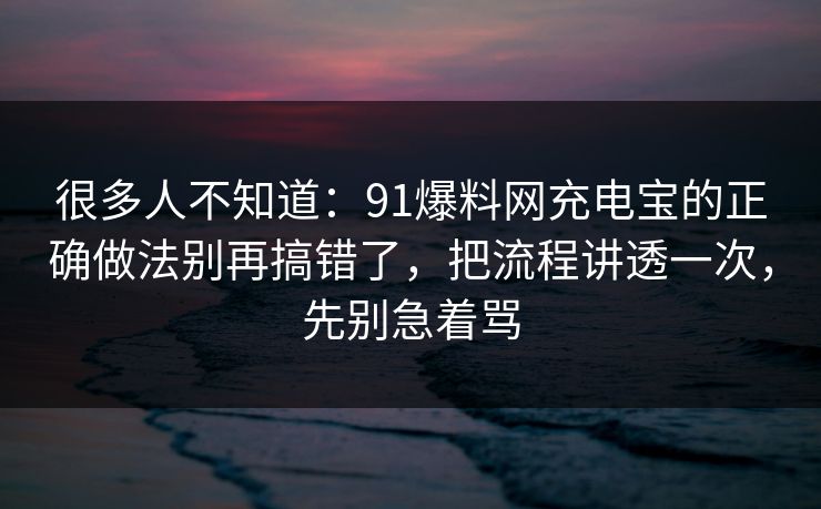 很多人不知道：91爆料网充电宝的正确做法别再搞错了，把流程讲透一次，先别急着骂