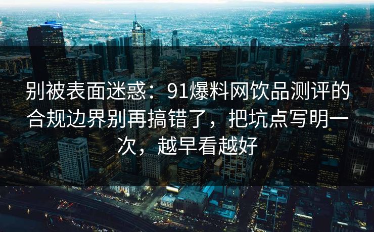 别被表面迷惑:91爆料网饮品测评的合规边界别再搞错了,把坑点写明一次,越早看越好 别被表面迷惑:91爆料网饮品测评的合规边界别再搞错了,把坑点写明一次,越早看越好